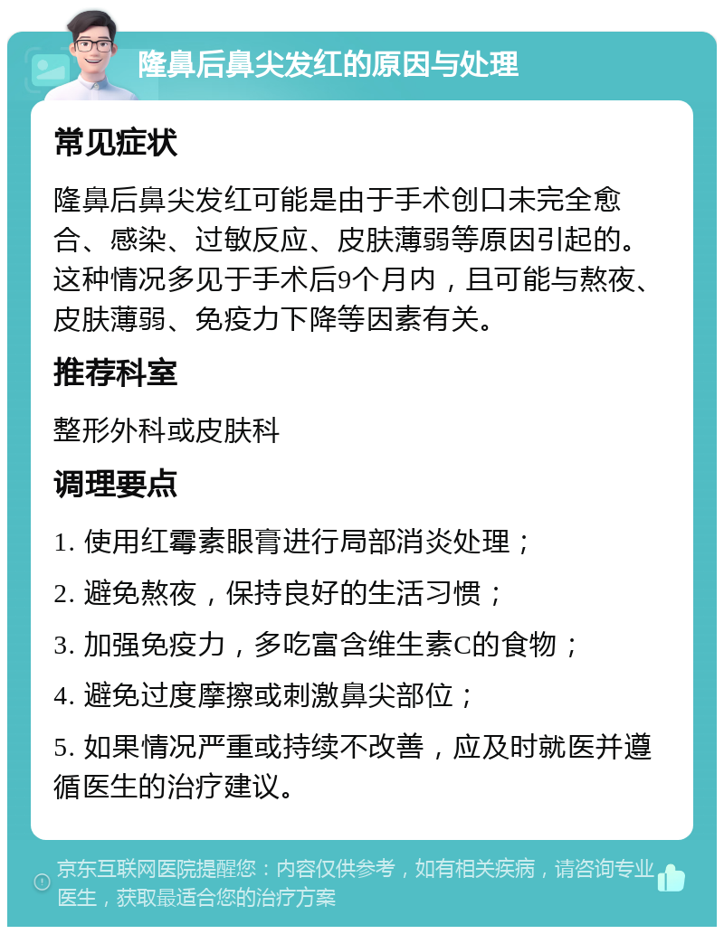 隆鼻后鼻尖发红的原因与处理 常见症状 隆鼻后鼻尖发红可能是由于手术创口未完全愈合、感染、过敏反应、皮肤薄弱等原因引起的。这种情况多见于手术后9个月内，且可能与熬夜、皮肤薄弱、免疫力下降等因素有关。 推荐科室 整形外科或皮肤科 调理要点 1. 使用红霉素眼膏进行局部消炎处理； 2. 避免熬夜，保持良好的生活习惯； 3. 加强免疫力，多吃富含维生素C的食物； 4. 避免过度摩擦或刺激鼻尖部位； 5. 如果情况严重或持续不改善，应及时就医并遵循医生的治疗建议。