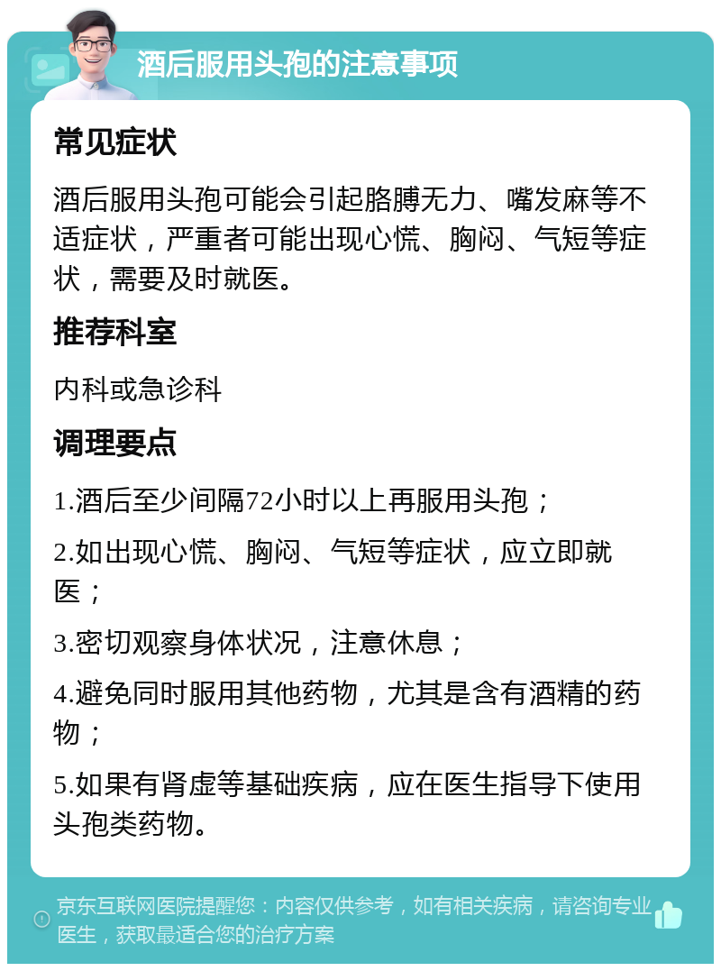 酒后服用头孢的注意事项 常见症状 酒后服用头孢可能会引起胳膊无力、嘴发麻等不适症状，严重者可能出现心慌、胸闷、气短等症状，需要及时就医。 推荐科室 内科或急诊科 调理要点 1.酒后至少间隔72小时以上再服用头孢； 2.如出现心慌、胸闷、气短等症状，应立即就医； 3.密切观察身体状况，注意休息； 4.避免同时服用其他药物，尤其是含有酒精的药物； 5.如果有肾虚等基础疾病，应在医生指导下使用头孢类药物。