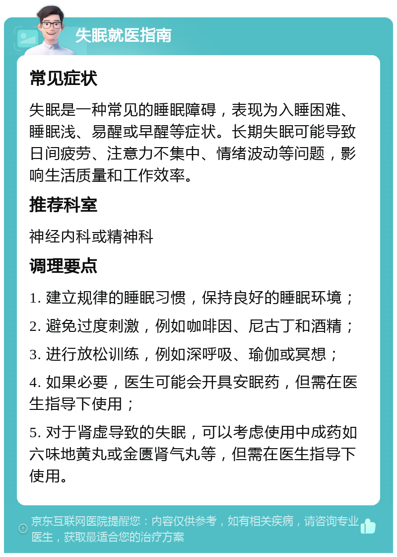 失眠就医指南 常见症状 失眠是一种常见的睡眠障碍，表现为入睡困难、睡眠浅、易醒或早醒等症状。长期失眠可能导致日间疲劳、注意力不集中、情绪波动等问题，影响生活质量和工作效率。 推荐科室 神经内科或精神科 调理要点 1. 建立规律的睡眠习惯，保持良好的睡眠环境； 2. 避免过度刺激，例如咖啡因、尼古丁和酒精； 3. 进行放松训练，例如深呼吸、瑜伽或冥想； 4. 如果必要，医生可能会开具安眠药，但需在医生指导下使用； 5. 对于肾虚导致的失眠，可以考虑使用中成药如六味地黄丸或金匮肾气丸等，但需在医生指导下使用。