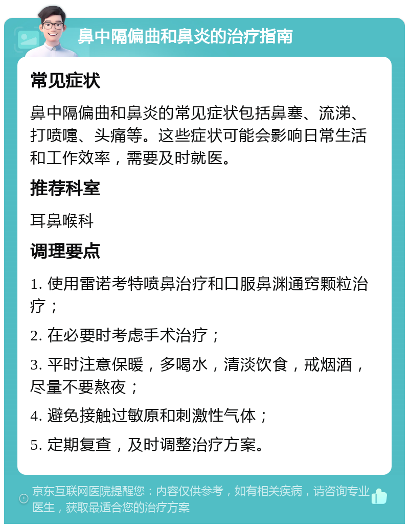 鼻中隔偏曲和鼻炎的治疗指南 常见症状 鼻中隔偏曲和鼻炎的常见症状包括鼻塞、流涕、打喷嚏、头痛等。这些症状可能会影响日常生活和工作效率，需要及时就医。 推荐科室 耳鼻喉科 调理要点 1. 使用雷诺考特喷鼻治疗和口服鼻渊通窍颗粒治疗； 2. 在必要时考虑手术治疗； 3. 平时注意保暖，多喝水，清淡饮食，戒烟酒，尽量不要熬夜； 4. 避免接触过敏原和刺激性气体； 5. 定期复查，及时调整治疗方案。