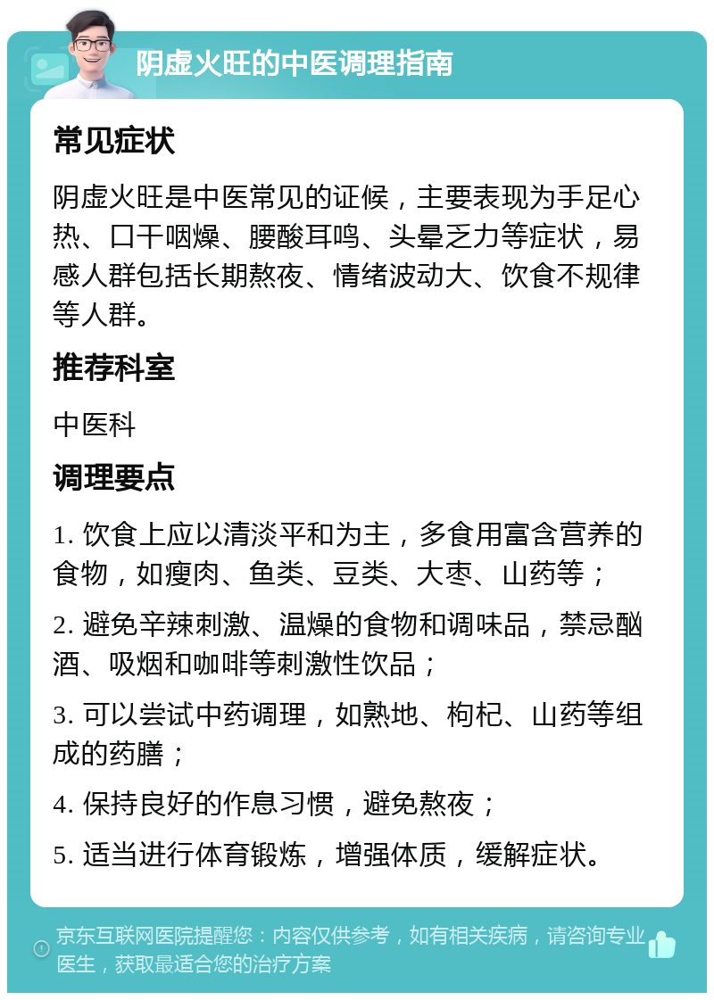 阴虚火旺的中医调理指南 常见症状 阴虚火旺是中医常见的证候，主要表现为手足心热、口干咽燥、腰酸耳鸣、头晕乏力等症状，易感人群包括长期熬夜、情绪波动大、饮食不规律等人群。 推荐科室 中医科 调理要点 1. 饮食上应以清淡平和为主，多食用富含营养的食物，如瘦肉、鱼类、豆类、大枣、山药等； 2. 避免辛辣刺激、温燥的食物和调味品，禁忌酗酒、吸烟和咖啡等刺激性饮品； 3. 可以尝试中药调理，如熟地、枸杞、山药等组成的药膳； 4. 保持良好的作息习惯，避免熬夜； 5. 适当进行体育锻炼，增强体质，缓解症状。