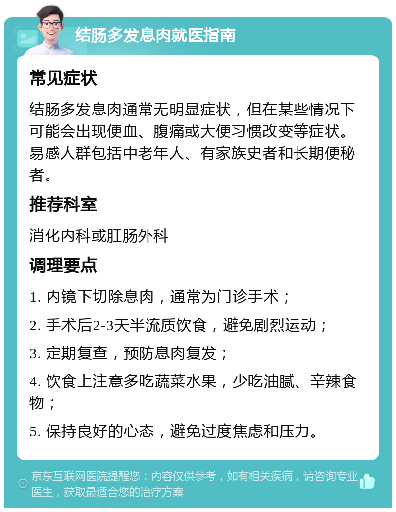 结肠多发息肉就医指南 常见症状 结肠多发息肉通常无明显症状，但在某些情况下可能会出现便血、腹痛或大便习惯改变等症状。易感人群包括中老年人、有家族史者和长期便秘者。 推荐科室 消化内科或肛肠外科 调理要点 1. 内镜下切除息肉，通常为门诊手术； 2. 手术后2-3天半流质饮食，避免剧烈运动； 3. 定期复查，预防息肉复发； 4. 饮食上注意多吃蔬菜水果，少吃油腻、辛辣食物； 5. 保持良好的心态，避免过度焦虑和压力。