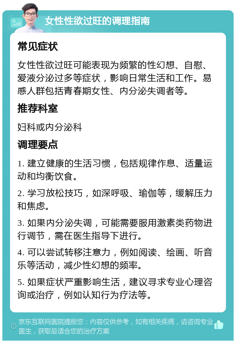 女性性欲过旺的调理指南 常见症状 女性性欲过旺可能表现为频繁的性幻想、自慰、爱液分泌过多等症状，影响日常生活和工作。易感人群包括青春期女性、内分泌失调者等。 推荐科室 妇科或内分泌科 调理要点 1. 建立健康的生活习惯，包括规律作息、适量运动和均衡饮食。 2. 学习放松技巧，如深呼吸、瑜伽等，缓解压力和焦虑。 3. 如果内分泌失调，可能需要服用激素类药物进行调节，需在医生指导下进行。 4. 可以尝试转移注意力，例如阅读、绘画、听音乐等活动，减少性幻想的频率。 5. 如果症状严重影响生活，建议寻求专业心理咨询或治疗，例如认知行为疗法等。