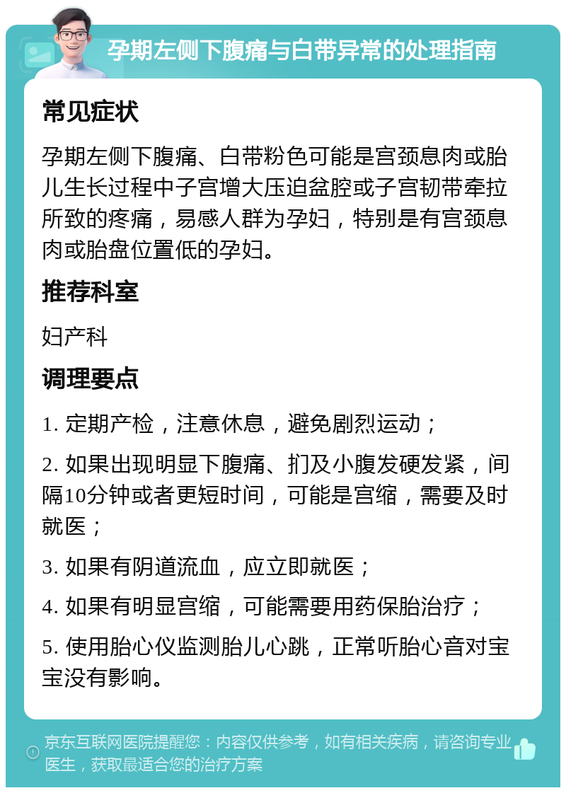 孕期左侧下腹痛与白带异常的处理指南 常见症状 孕期左侧下腹痛、白带粉色可能是宫颈息肉或胎儿生长过程中子宫增大压迫盆腔或子宫韧带牵拉所致的疼痛，易感人群为孕妇，特别是有宫颈息肉或胎盘位置低的孕妇。 推荐科室 妇产科 调理要点 1. 定期产检，注意休息，避免剧烈运动； 2. 如果出现明显下腹痛、扪及小腹发硬发紧，间隔10分钟或者更短时间，可能是宫缩，需要及时就医； 3. 如果有阴道流血，应立即就医； 4. 如果有明显宫缩，可能需要用药保胎治疗； 5. 使用胎心仪监测胎儿心跳，正常听胎心音对宝宝没有影响。