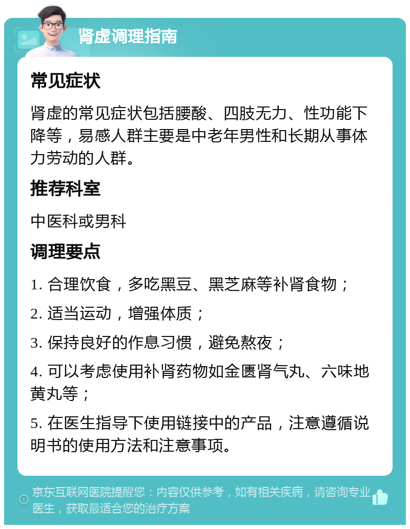 肾虚调理指南 常见症状 肾虚的常见症状包括腰酸、四肢无力、性功能下降等，易感人群主要是中老年男性和长期从事体力劳动的人群。 推荐科室 中医科或男科 调理要点 1. 合理饮食，多吃黑豆、黑芝麻等补肾食物； 2. 适当运动，增强体质； 3. 保持良好的作息习惯，避免熬夜； 4. 可以考虑使用补肾药物如金匮肾气丸、六味地黄丸等； 5. 在医生指导下使用链接中的产品，注意遵循说明书的使用方法和注意事项。