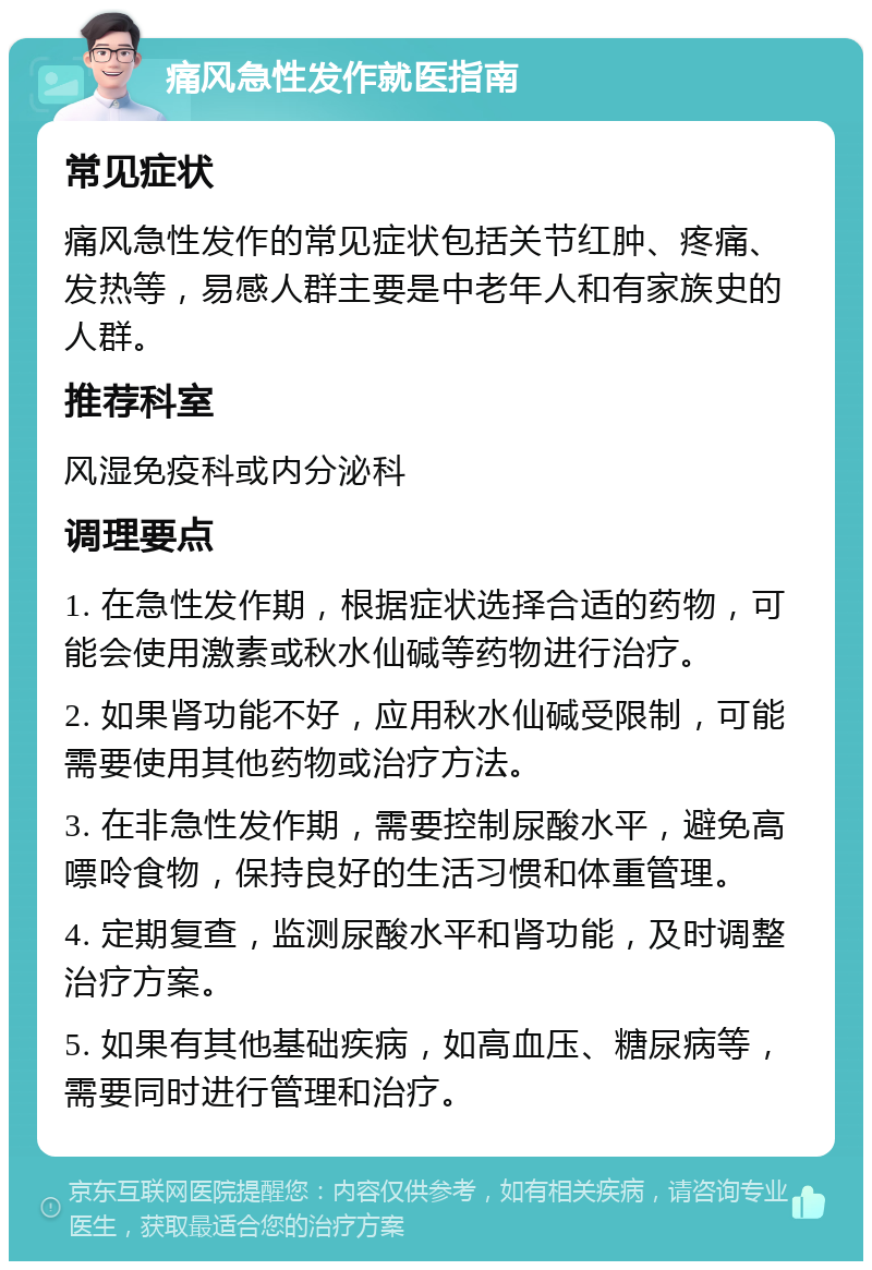 痛风急性发作就医指南 常见症状 痛风急性发作的常见症状包括关节红肿、疼痛、发热等，易感人群主要是中老年人和有家族史的人群。 推荐科室 风湿免疫科或内分泌科 调理要点 1. 在急性发作期，根据症状选择合适的药物，可能会使用激素或秋水仙碱等药物进行治疗。 2. 如果肾功能不好，应用秋水仙碱受限制，可能需要使用其他药物或治疗方法。 3. 在非急性发作期，需要控制尿酸水平，避免高嘌呤食物，保持良好的生活习惯和体重管理。 4. 定期复查，监测尿酸水平和肾功能，及时调整治疗方案。 5. 如果有其他基础疾病，如高血压、糖尿病等，需要同时进行管理和治疗。