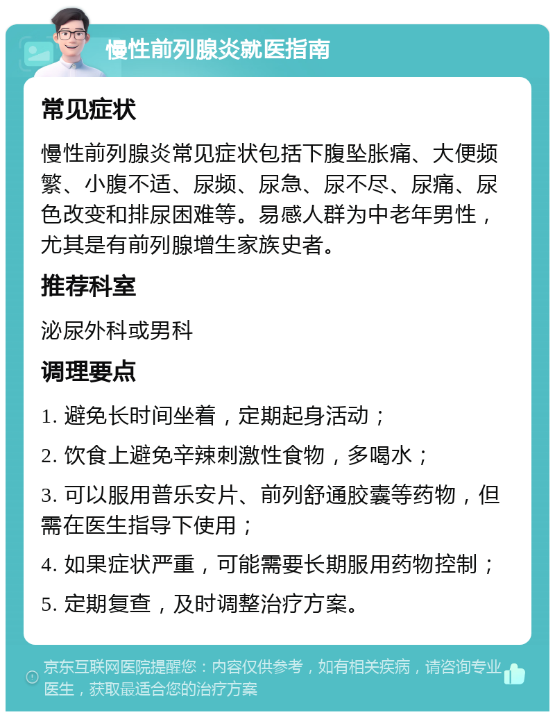 慢性前列腺炎就医指南 常见症状 慢性前列腺炎常见症状包括下腹坠胀痛、大便频繁、小腹不适、尿频、尿急、尿不尽、尿痛、尿色改变和排尿困难等。易感人群为中老年男性，尤其是有前列腺增生家族史者。 推荐科室 泌尿外科或男科 调理要点 1. 避免长时间坐着，定期起身活动； 2. 饮食上避免辛辣刺激性食物，多喝水； 3. 可以服用普乐安片、前列舒通胶囊等药物，但需在医生指导下使用； 4. 如果症状严重，可能需要长期服用药物控制； 5. 定期复查，及时调整治疗方案。