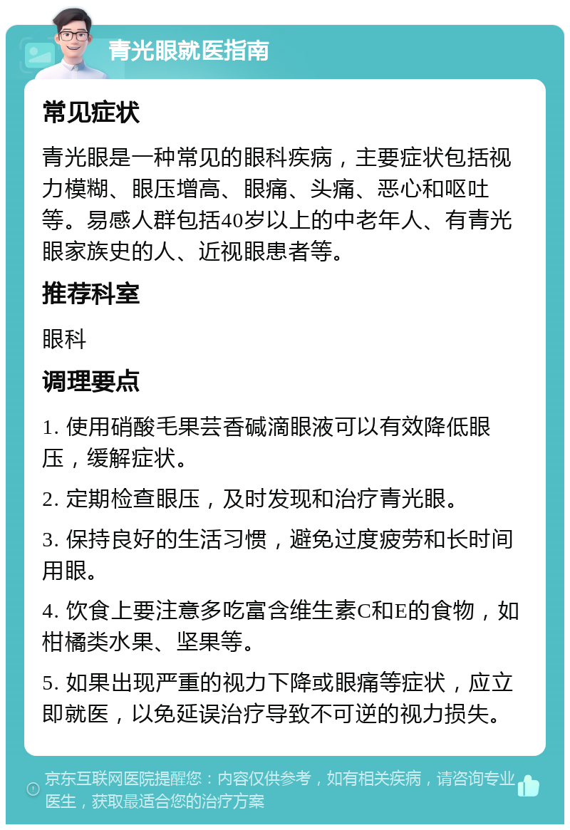 青光眼就医指南 常见症状 青光眼是一种常见的眼科疾病，主要症状包括视力模糊、眼压增高、眼痛、头痛、恶心和呕吐等。易感人群包括40岁以上的中老年人、有青光眼家族史的人、近视眼患者等。 推荐科室 眼科 调理要点 1. 使用硝酸毛果芸香碱滴眼液可以有效降低眼压，缓解症状。 2. 定期检查眼压，及时发现和治疗青光眼。 3. 保持良好的生活习惯，避免过度疲劳和长时间用眼。 4. 饮食上要注意多吃富含维生素C和E的食物，如柑橘类水果、坚果等。 5. 如果出现严重的视力下降或眼痛等症状，应立即就医，以免延误治疗导致不可逆的视力损失。