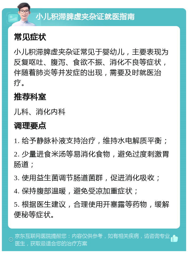 小儿积滞脾虚夹杂证就医指南 常见症状 小儿积滞脾虚夹杂证常见于婴幼儿，主要表现为反复呕吐、腹泻、食欲不振、消化不良等症状，伴随着肺炎等并发症的出现，需要及时就医治疗。 推荐科室 儿科、消化内科 调理要点 1. 给予静脉补液支持治疗，维持水电解质平衡； 2. 少量进食米汤等易消化食物，避免过度刺激胃肠道； 3. 使用益生菌调节肠道菌群，促进消化吸收； 4. 保持腹部温暖，避免受凉加重症状； 5. 根据医生建议，合理使用开塞露等药物，缓解便秘等症状。