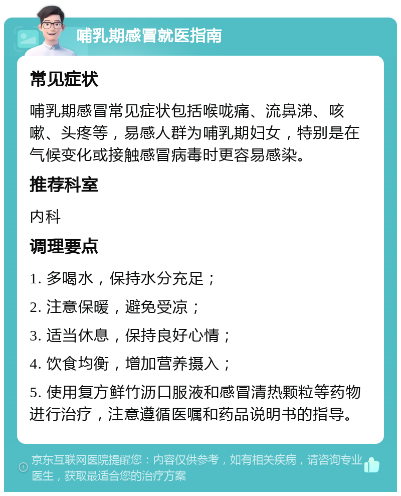 哺乳期感冒就医指南 常见症状 哺乳期感冒常见症状包括喉咙痛、流鼻涕、咳嗽、头疼等，易感人群为哺乳期妇女，特别是在气候变化或接触感冒病毒时更容易感染。 推荐科室 内科 调理要点 1. 多喝水，保持水分充足； 2. 注意保暖，避免受凉； 3. 适当休息，保持良好心情； 4. 饮食均衡，增加营养摄入； 5. 使用复方鲜竹沥口服液和感冒清热颗粒等药物进行治疗，注意遵循医嘱和药品说明书的指导。