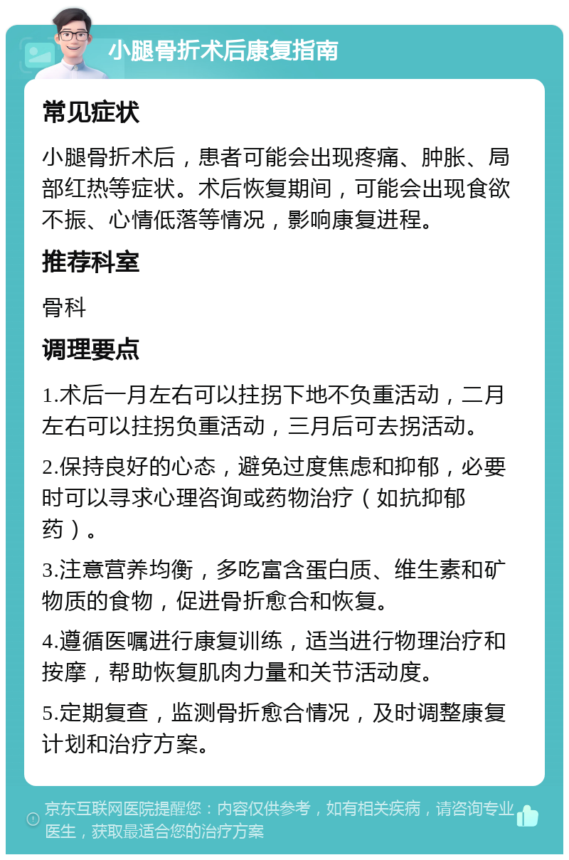 小腿骨折术后康复指南 常见症状 小腿骨折术后，患者可能会出现疼痛、肿胀、局部红热等症状。术后恢复期间，可能会出现食欲不振、心情低落等情况，影响康复进程。 推荐科室 骨科 调理要点 1.术后一月左右可以拄拐下地不负重活动，二月左右可以拄拐负重活动，三月后可去拐活动。 2.保持良好的心态，避免过度焦虑和抑郁，必要时可以寻求心理咨询或药物治疗（如抗抑郁药）。 3.注意营养均衡，多吃富含蛋白质、维生素和矿物质的食物，促进骨折愈合和恢复。 4.遵循医嘱进行康复训练，适当进行物理治疗和按摩，帮助恢复肌肉力量和关节活动度。 5.定期复查，监测骨折愈合情况，及时调整康复计划和治疗方案。