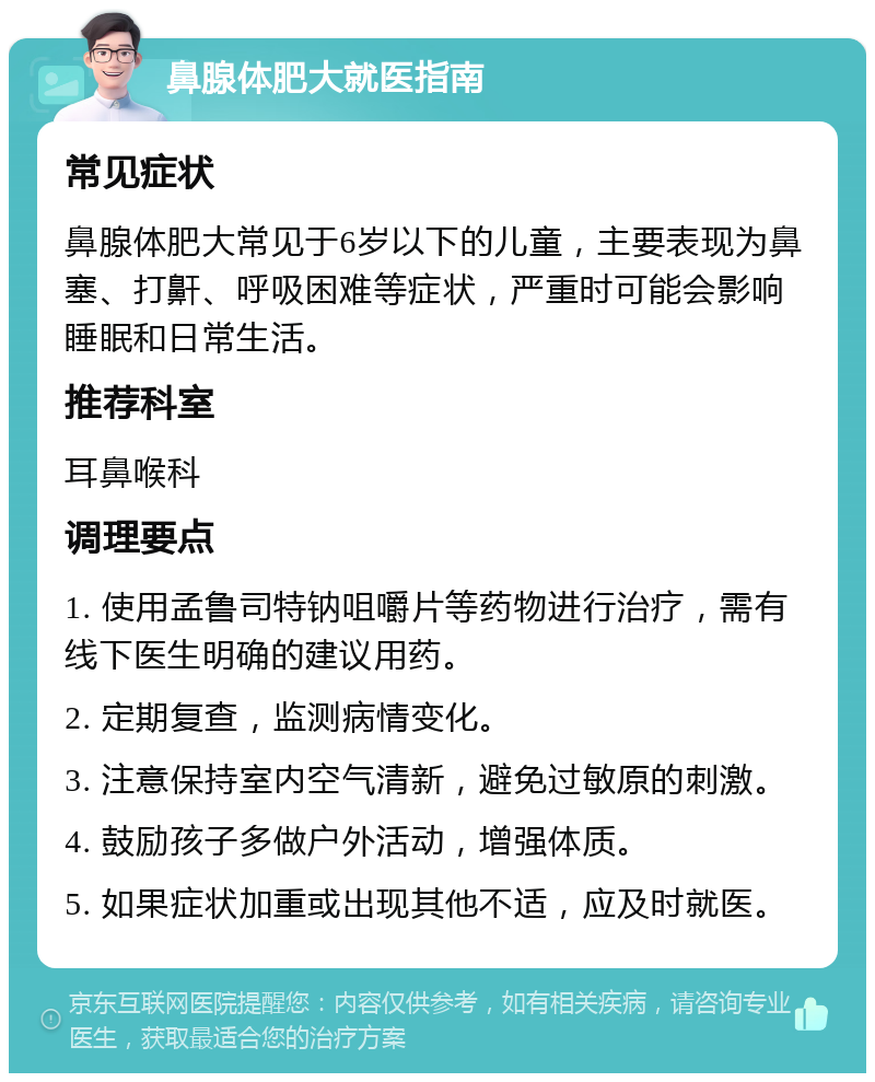 鼻腺体肥大就医指南 常见症状 鼻腺体肥大常见于6岁以下的儿童，主要表现为鼻塞、打鼾、呼吸困难等症状，严重时可能会影响睡眠和日常生活。 推荐科室 耳鼻喉科 调理要点 1. 使用孟鲁司特钠咀嚼片等药物进行治疗，需有线下医生明确的建议用药。 2. 定期复查，监测病情变化。 3. 注意保持室内空气清新，避免过敏原的刺激。 4. 鼓励孩子多做户外活动，增强体质。 5. 如果症状加重或出现其他不适，应及时就医。