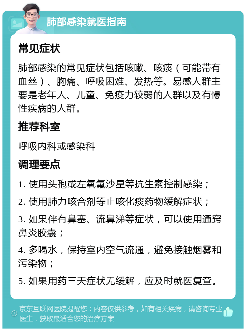 肺部感染就医指南 常见症状 肺部感染的常见症状包括咳嗽、咳痰（可能带有血丝）、胸痛、呼吸困难、发热等。易感人群主要是老年人、儿童、免疫力较弱的人群以及有慢性疾病的人群。 推荐科室 呼吸内科或感染科 调理要点 1. 使用头孢或左氧氟沙星等抗生素控制感染； 2. 使用肺力咳合剂等止咳化痰药物缓解症状； 3. 如果伴有鼻塞、流鼻涕等症状，可以使用通窍鼻炎胶囊； 4. 多喝水，保持室内空气流通，避免接触烟雾和污染物； 5. 如果用药三天症状无缓解，应及时就医复查。