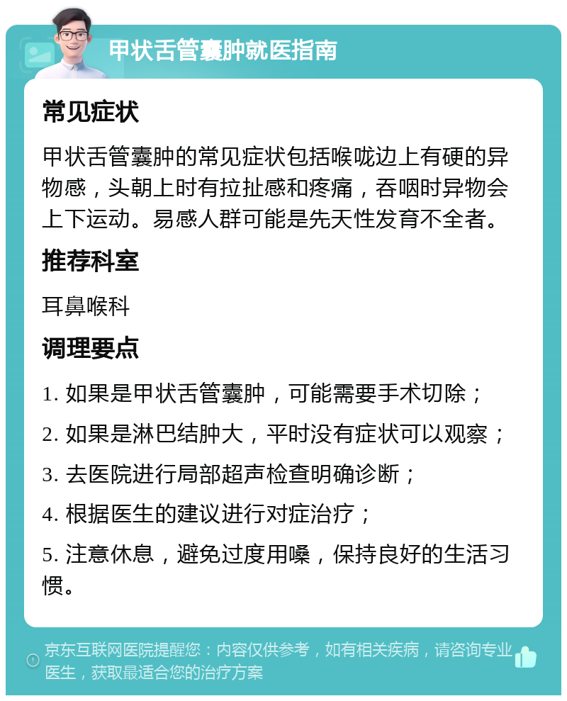 甲状舌管囊肿就医指南 常见症状 甲状舌管囊肿的常见症状包括喉咙边上有硬的异物感，头朝上时有拉扯感和疼痛，吞咽时异物会上下运动。易感人群可能是先天性发育不全者。 推荐科室 耳鼻喉科 调理要点 1. 如果是甲状舌管囊肿，可能需要手术切除； 2. 如果是淋巴结肿大，平时没有症状可以观察； 3. 去医院进行局部超声检查明确诊断； 4. 根据医生的建议进行对症治疗； 5. 注意休息，避免过度用嗓，保持良好的生活习惯。