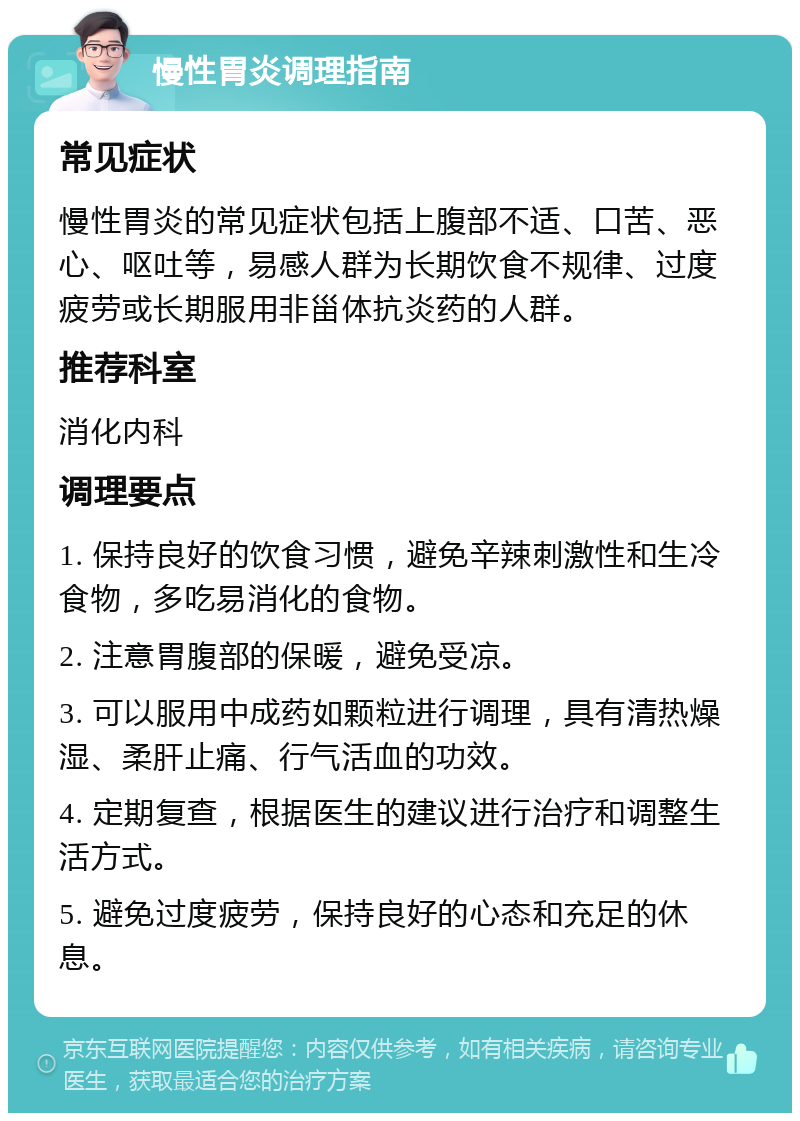 慢性胃炎调理指南 常见症状 慢性胃炎的常见症状包括上腹部不适、口苦、恶心、呕吐等，易感人群为长期饮食不规律、过度疲劳或长期服用非甾体抗炎药的人群。 推荐科室 消化内科 调理要点 1. 保持良好的饮食习惯，避免辛辣刺激性和生冷食物，多吃易消化的食物。 2. 注意胃腹部的保暖，避免受凉。 3. 可以服用中成药如颗粒进行调理，具有清热燥湿、柔肝止痛、行气活血的功效。 4. 定期复查，根据医生的建议进行治疗和调整生活方式。 5. 避免过度疲劳，保持良好的心态和充足的休息。