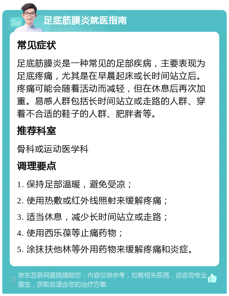 足底筋膜炎就医指南 常见症状 足底筋膜炎是一种常见的足部疾病，主要表现为足底疼痛，尤其是在早晨起床或长时间站立后。疼痛可能会随着活动而减轻，但在休息后再次加重。易感人群包括长时间站立或走路的人群、穿着不合适的鞋子的人群、肥胖者等。 推荐科室 骨科或运动医学科 调理要点 1. 保持足部温暖，避免受凉； 2. 使用热敷或红外线照射来缓解疼痛； 3. 适当休息，减少长时间站立或走路； 4. 使用西乐葆等止痛药物； 5. 涂抹扶他林等外用药物来缓解疼痛和炎症。