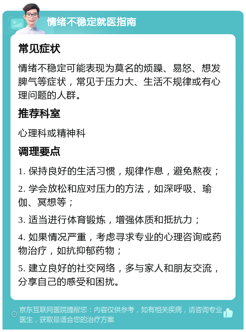 情绪不稳定就医指南 常见症状 情绪不稳定可能表现为莫名的烦躁、易怒、想发脾气等症状，常见于压力大、生活不规律或有心理问题的人群。 推荐科室 心理科或精神科 调理要点 1. 保持良好的生活习惯，规律作息，避免熬夜； 2. 学会放松和应对压力的方法，如深呼吸、瑜伽、冥想等； 3. 适当进行体育锻炼，增强体质和抵抗力； 4. 如果情况严重，考虑寻求专业的心理咨询或药物治疗，如抗抑郁药物； 5. 建立良好的社交网络，多与家人和朋友交流，分享自己的感受和困扰。