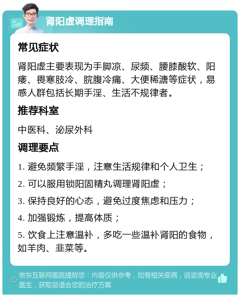 肾阳虚调理指南 常见症状 肾阳虚主要表现为手脚凉、尿频、腰膝酸软、阳痿、畏寒肢冷、脘腹冷痛、大便稀溏等症状，易感人群包括长期手淫、生活不规律者。 推荐科室 中医科、泌尿外科 调理要点 1. 避免频繁手淫，注意生活规律和个人卫生； 2. 可以服用锁阳固精丸调理肾阳虚； 3. 保持良好的心态，避免过度焦虑和压力； 4. 加强锻炼，提高体质； 5. 饮食上注意温补，多吃一些温补肾阳的食物，如羊肉、韭菜等。