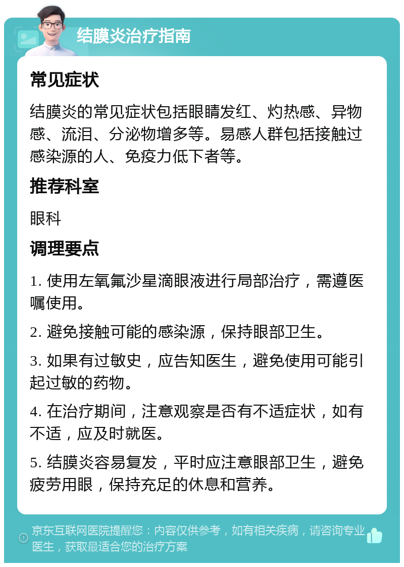 结膜炎治疗指南 常见症状 结膜炎的常见症状包括眼睛发红、灼热感、异物感、流泪、分泌物增多等。易感人群包括接触过感染源的人、免疫力低下者等。 推荐科室 眼科 调理要点 1. 使用左氧氟沙星滴眼液进行局部治疗，需遵医嘱使用。 2. 避免接触可能的感染源，保持眼部卫生。 3. 如果有过敏史，应告知医生，避免使用可能引起过敏的药物。 4. 在治疗期间，注意观察是否有不适症状，如有不适，应及时就医。 5. 结膜炎容易复发，平时应注意眼部卫生，避免疲劳用眼，保持充足的休息和营养。