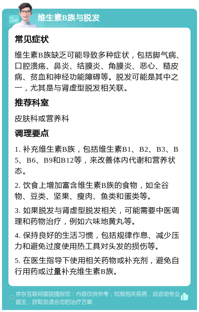 维生素B族与脱发 常见症状 维生素B族缺乏可能导致多种症状，包括脚气病、口腔溃疡、鼻炎、结膜炎、角膜炎、恶心、糙皮病、贫血和神经功能障碍等。脱发可能是其中之一，尤其是与肾虚型脱发相关联。 推荐科室 皮肤科或营养科 调理要点 1. 补充维生素B族，包括维生素B1、B2、B3、B5、B6、B9和B12等，来改善体内代谢和营养状态。 2. 饮食上增加富含维生素B族的食物，如全谷物、豆类、坚果、瘦肉、鱼类和蛋类等。 3. 如果脱发与肾虚型脱发相关，可能需要中医调理和药物治疗，例如六味地黄丸等。 4. 保持良好的生活习惯，包括规律作息、减少压力和避免过度使用热工具对头发的损伤等。 5. 在医生指导下使用相关药物或补充剂，避免自行用药或过量补充维生素B族。