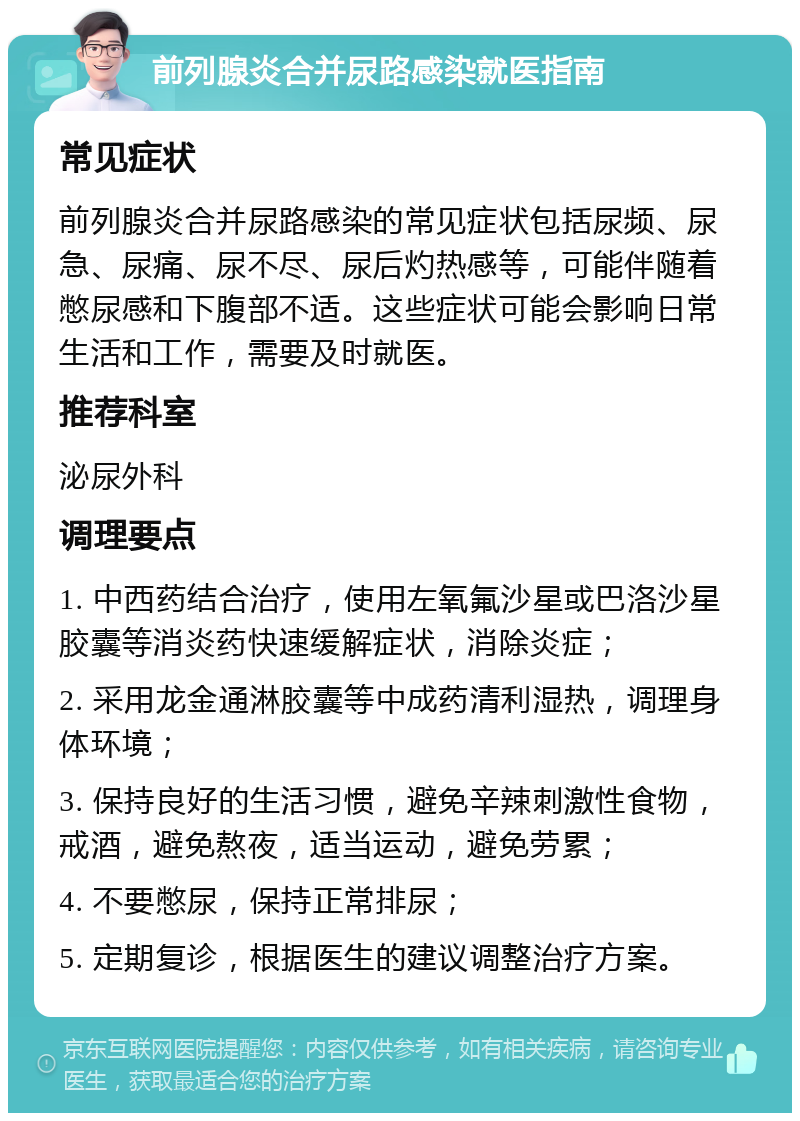 前列腺炎合并尿路感染就医指南 常见症状 前列腺炎合并尿路感染的常见症状包括尿频、尿急、尿痛、尿不尽、尿后灼热感等，可能伴随着憋尿感和下腹部不适。这些症状可能会影响日常生活和工作，需要及时就医。 推荐科室 泌尿外科 调理要点 1. 中西药结合治疗，使用左氧氟沙星或巴洛沙星胶囊等消炎药快速缓解症状，消除炎症； 2. 采用龙金通淋胶囊等中成药清利湿热，调理身体环境； 3. 保持良好的生活习惯，避免辛辣刺激性食物，戒酒，避免熬夜，适当运动，避免劳累； 4. 不要憋尿，保持正常排尿； 5. 定期复诊，根据医生的建议调整治疗方案。