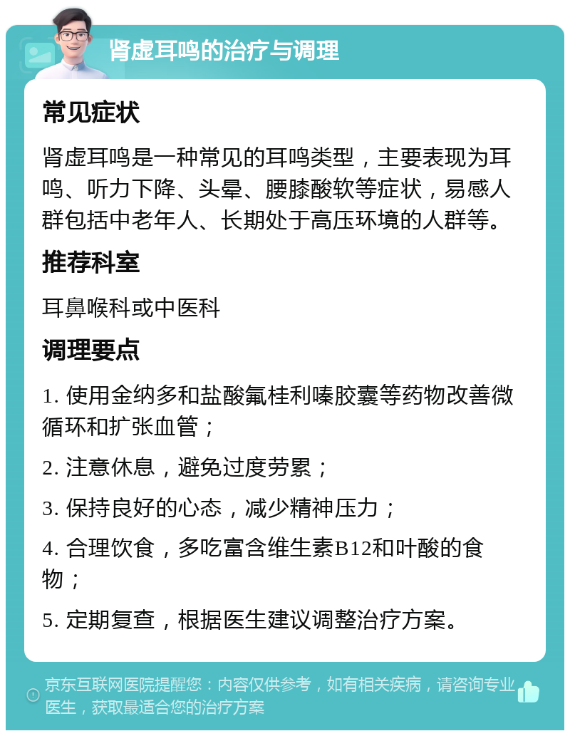 肾虚耳鸣的治疗与调理 常见症状 肾虚耳鸣是一种常见的耳鸣类型，主要表现为耳鸣、听力下降、头晕、腰膝酸软等症状，易感人群包括中老年人、长期处于高压环境的人群等。 推荐科室 耳鼻喉科或中医科 调理要点 1. 使用金纳多和盐酸氟桂利嗪胶囊等药物改善微循环和扩张血管； 2. 注意休息，避免过度劳累； 3. 保持良好的心态，减少精神压力； 4. 合理饮食，多吃富含维生素B12和叶酸的食物； 5. 定期复查，根据医生建议调整治疗方案。