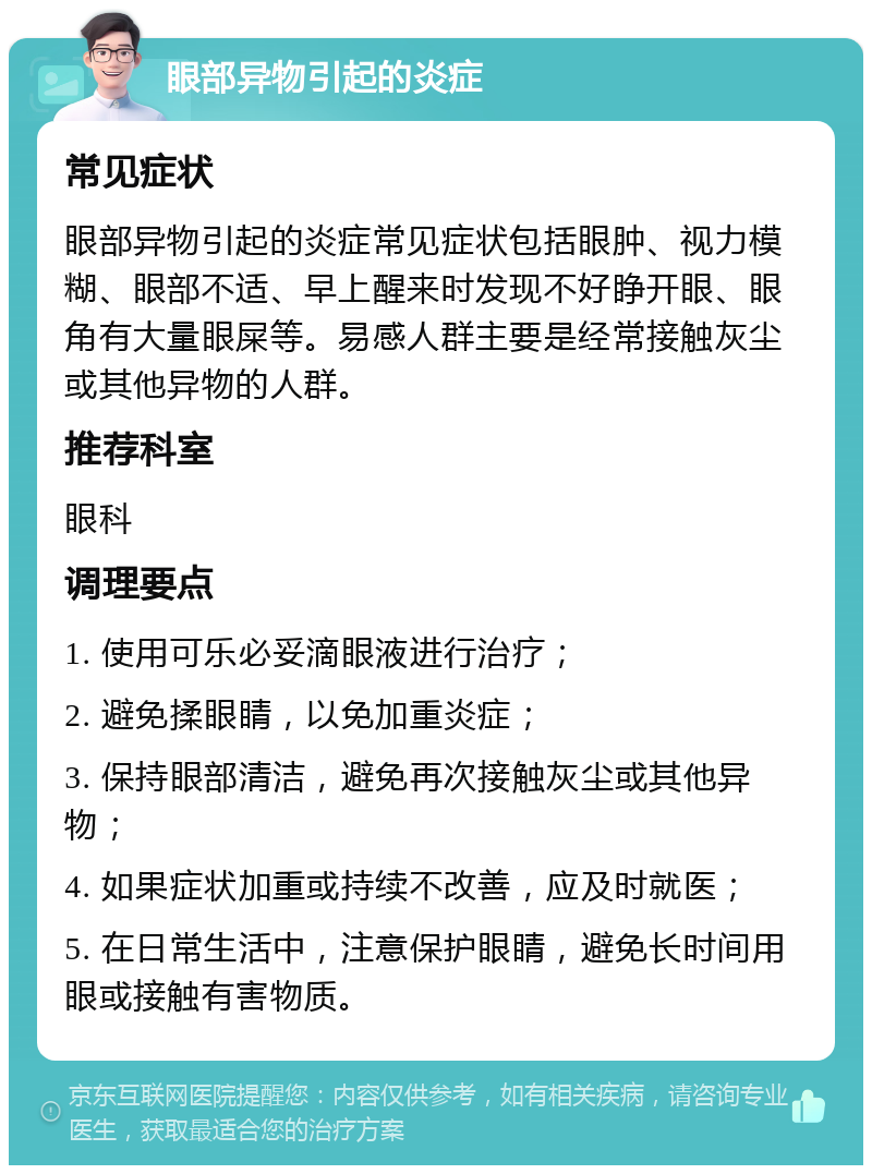 眼部异物引起的炎症 常见症状 眼部异物引起的炎症常见症状包括眼肿、视力模糊、眼部不适、早上醒来时发现不好睁开眼、眼角有大量眼屎等。易感人群主要是经常接触灰尘或其他异物的人群。 推荐科室 眼科 调理要点 1. 使用可乐必妥滴眼液进行治疗； 2. 避免揉眼睛，以免加重炎症； 3. 保持眼部清洁，避免再次接触灰尘或其他异物； 4. 如果症状加重或持续不改善，应及时就医； 5. 在日常生活中，注意保护眼睛，避免长时间用眼或接触有害物质。