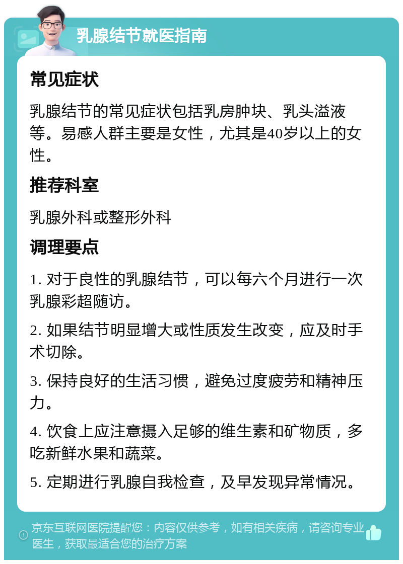 乳腺结节就医指南 常见症状 乳腺结节的常见症状包括乳房肿块、乳头溢液等。易感人群主要是女性，尤其是40岁以上的女性。 推荐科室 乳腺外科或整形外科 调理要点 1. 对于良性的乳腺结节，可以每六个月进行一次乳腺彩超随访。 2. 如果结节明显增大或性质发生改变，应及时手术切除。 3. 保持良好的生活习惯，避免过度疲劳和精神压力。 4. 饮食上应注意摄入足够的维生素和矿物质，多吃新鲜水果和蔬菜。 5. 定期进行乳腺自我检查，及早发现异常情况。