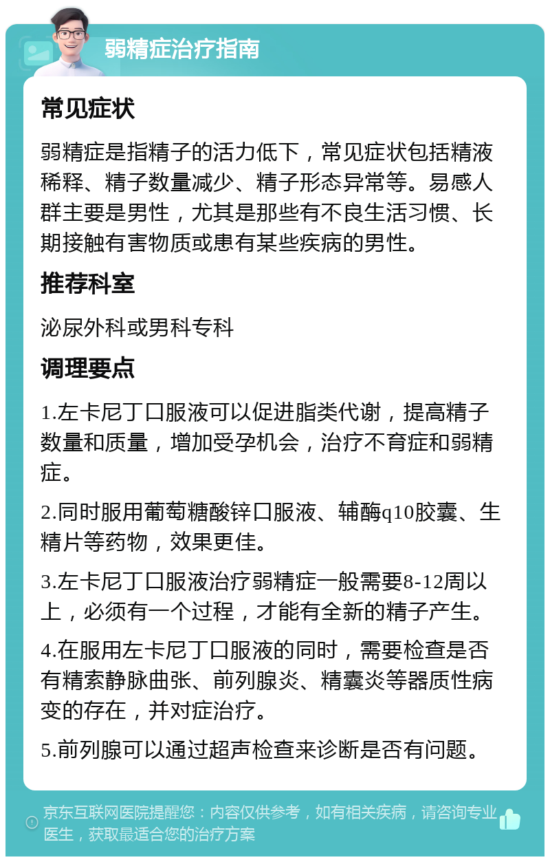 弱精症治疗指南 常见症状 弱精症是指精子的活力低下，常见症状包括精液稀释、精子数量减少、精子形态异常等。易感人群主要是男性，尤其是那些有不良生活习惯、长期接触有害物质或患有某些疾病的男性。 推荐科室 泌尿外科或男科专科 调理要点 1.左卡尼丁口服液可以促进脂类代谢，提高精子数量和质量，增加受孕机会，治疗不育症和弱精症。 2.同时服用葡萄糖酸锌口服液、辅酶q10胶囊、生精片等药物，效果更佳。 3.左卡尼丁口服液治疗弱精症一般需要8-12周以上，必须有一个过程，才能有全新的精子产生。 4.在服用左卡尼丁口服液的同时，需要检查是否有精索静脉曲张、前列腺炎、精囊炎等器质性病变的存在，并对症治疗。 5.前列腺可以通过超声检查来诊断是否有问题。