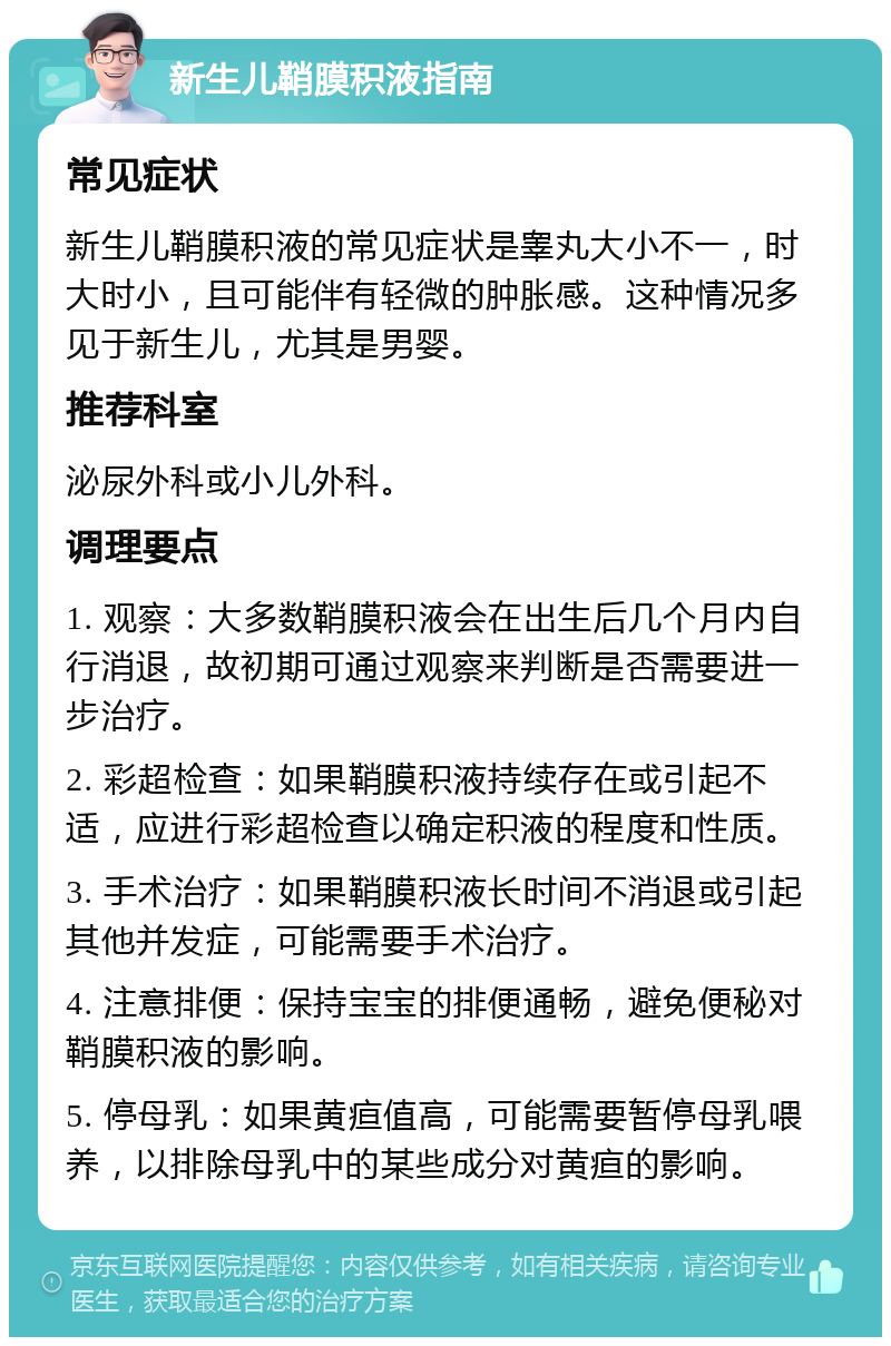 新生儿鞘膜积液指南 常见症状 新生儿鞘膜积液的常见症状是睾丸大小不一，时大时小，且可能伴有轻微的肿胀感。这种情况多见于新生儿，尤其是男婴。 推荐科室 泌尿外科或小儿外科。 调理要点 1. 观察：大多数鞘膜积液会在出生后几个月内自行消退，故初期可通过观察来判断是否需要进一步治疗。 2. 彩超检查：如果鞘膜积液持续存在或引起不适，应进行彩超检查以确定积液的程度和性质。 3. 手术治疗：如果鞘膜积液长时间不消退或引起其他并发症，可能需要手术治疗。 4. 注意排便：保持宝宝的排便通畅，避免便秘对鞘膜积液的影响。 5. 停母乳：如果黄疸值高，可能需要暂停母乳喂养，以排除母乳中的某些成分对黄疸的影响。