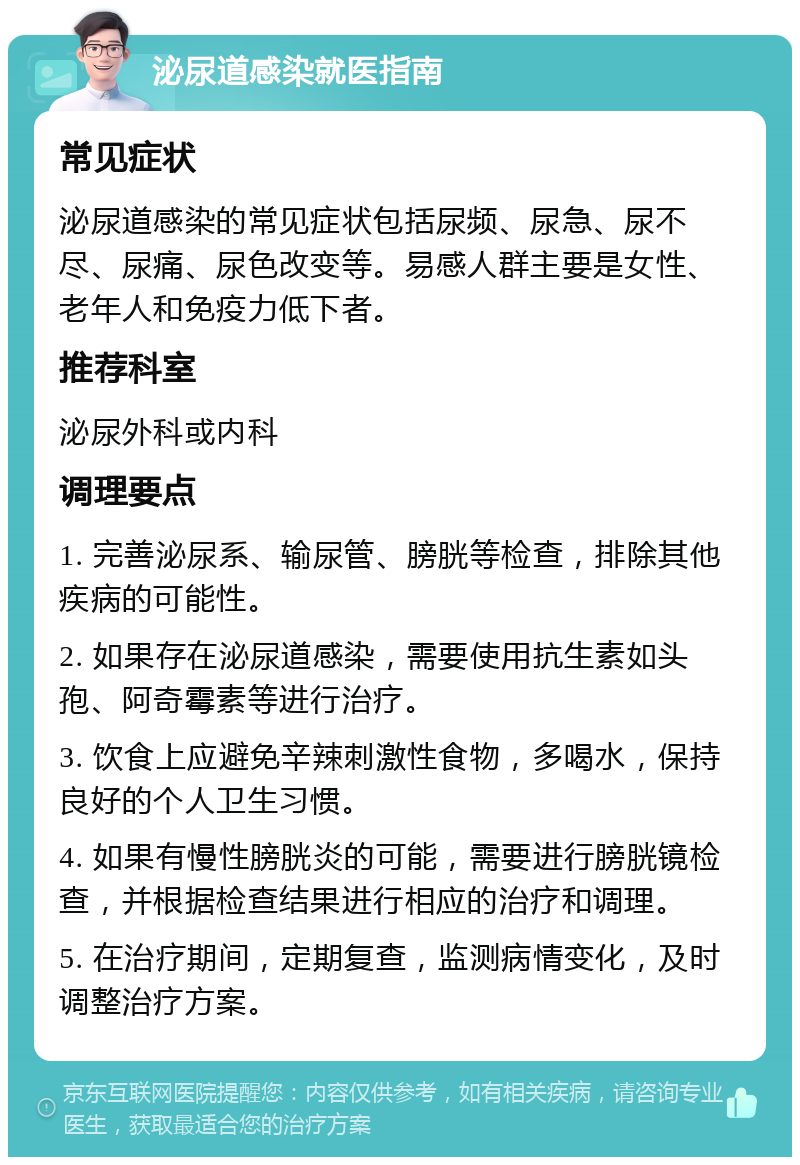 泌尿道感染就医指南 常见症状 泌尿道感染的常见症状包括尿频、尿急、尿不尽、尿痛、尿色改变等。易感人群主要是女性、老年人和免疫力低下者。 推荐科室 泌尿外科或内科 调理要点 1. 完善泌尿系、输尿管、膀胱等检查，排除其他疾病的可能性。 2. 如果存在泌尿道感染，需要使用抗生素如头孢、阿奇霉素等进行治疗。 3. 饮食上应避免辛辣刺激性食物，多喝水，保持良好的个人卫生习惯。 4. 如果有慢性膀胱炎的可能，需要进行膀胱镜检查，并根据检查结果进行相应的治疗和调理。 5. 在治疗期间，定期复查，监测病情变化，及时调整治疗方案。