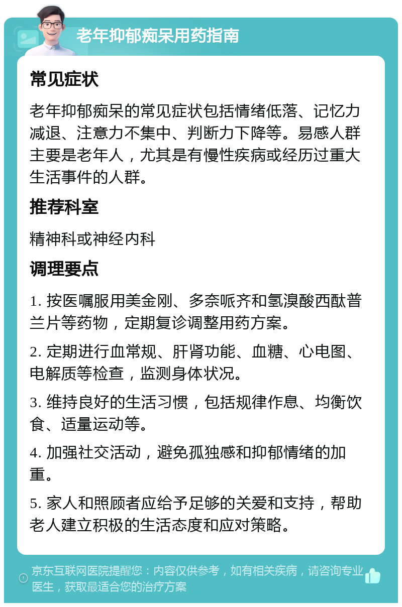 老年抑郁痴呆用药指南 常见症状 老年抑郁痴呆的常见症状包括情绪低落、记忆力减退、注意力不集中、判断力下降等。易感人群主要是老年人，尤其是有慢性疾病或经历过重大生活事件的人群。 推荐科室 精神科或神经内科 调理要点 1. 按医嘱服用美金刚、多奈哌齐和氢溴酸西酞普兰片等药物，定期复诊调整用药方案。 2. 定期进行血常规、肝肾功能、血糖、心电图、电解质等检查，监测身体状况。 3. 维持良好的生活习惯，包括规律作息、均衡饮食、适量运动等。 4. 加强社交活动，避免孤独感和抑郁情绪的加重。 5. 家人和照顾者应给予足够的关爱和支持，帮助老人建立积极的生活态度和应对策略。