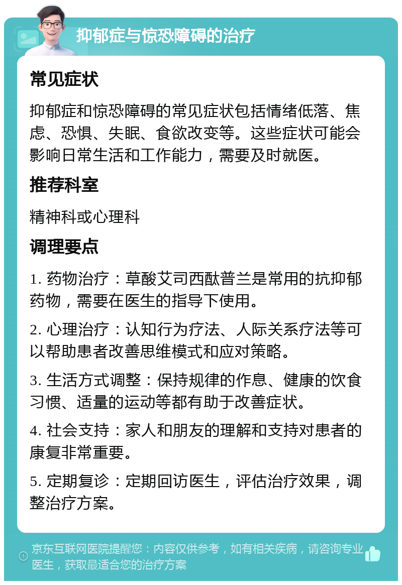 抑郁症与惊恐障碍的治疗 常见症状 抑郁症和惊恐障碍的常见症状包括情绪低落、焦虑、恐惧、失眠、食欲改变等。这些症状可能会影响日常生活和工作能力，需要及时就医。 推荐科室 精神科或心理科 调理要点 1. 药物治疗：草酸艾司西酞普兰是常用的抗抑郁药物，需要在医生的指导下使用。 2. 心理治疗：认知行为疗法、人际关系疗法等可以帮助患者改善思维模式和应对策略。 3. 生活方式调整：保持规律的作息、健康的饮食习惯、适量的运动等都有助于改善症状。 4. 社会支持：家人和朋友的理解和支持对患者的康复非常重要。 5. 定期复诊：定期回访医生，评估治疗效果，调整治疗方案。