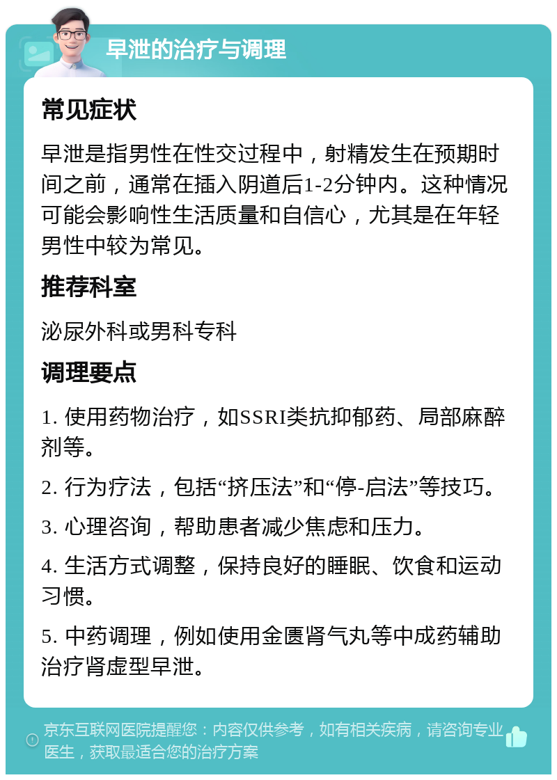 早泄的治疗与调理 常见症状 早泄是指男性在性交过程中，射精发生在预期时间之前，通常在插入阴道后1-2分钟内。这种情况可能会影响性生活质量和自信心，尤其是在年轻男性中较为常见。 推荐科室 泌尿外科或男科专科 调理要点 1. 使用药物治疗，如SSRI类抗抑郁药、局部麻醉剂等。 2. 行为疗法，包括“挤压法”和“停-启法”等技巧。 3. 心理咨询，帮助患者减少焦虑和压力。 4. 生活方式调整，保持良好的睡眠、饮食和运动习惯。 5. 中药调理，例如使用金匮肾气丸等中成药辅助治疗肾虚型早泄。