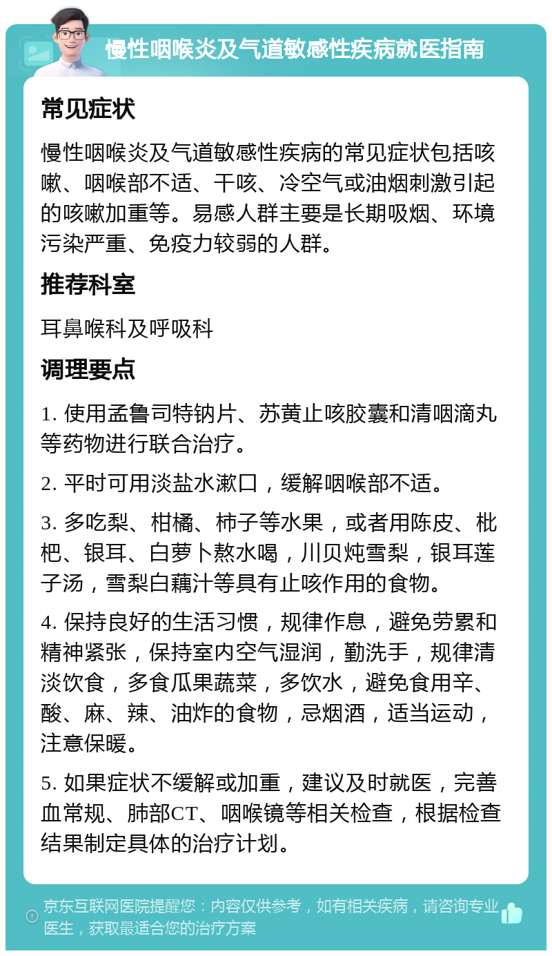 慢性咽喉炎及气道敏感性疾病就医指南 常见症状 慢性咽喉炎及气道敏感性疾病的常见症状包括咳嗽、咽喉部不适、干咳、冷空气或油烟刺激引起的咳嗽加重等。易感人群主要是长期吸烟、环境污染严重、免疫力较弱的人群。 推荐科室 耳鼻喉科及呼吸科 调理要点 1. 使用孟鲁司特钠片、苏黄止咳胶囊和清咽滴丸等药物进行联合治疗。 2. 平时可用淡盐水漱口，缓解咽喉部不适。 3. 多吃梨、柑橘、柿子等水果，或者用陈皮、枇杷、银耳、白萝卜熬水喝，川贝炖雪梨，银耳莲子汤，雪梨白藕汁等具有止咳作用的食物。 4. 保持良好的生活习惯，规律作息，避免劳累和精神紧张，保持室内空气湿润，勤洗手，规律清淡饮食，多食瓜果蔬菜，多饮水，避免食用辛、酸、麻、辣、油炸的食物，忌烟酒，适当运动，注意保暖。 5. 如果症状不缓解或加重，建议及时就医，完善血常规、肺部CT、咽喉镜等相关检查，根据检查结果制定具体的治疗计划。