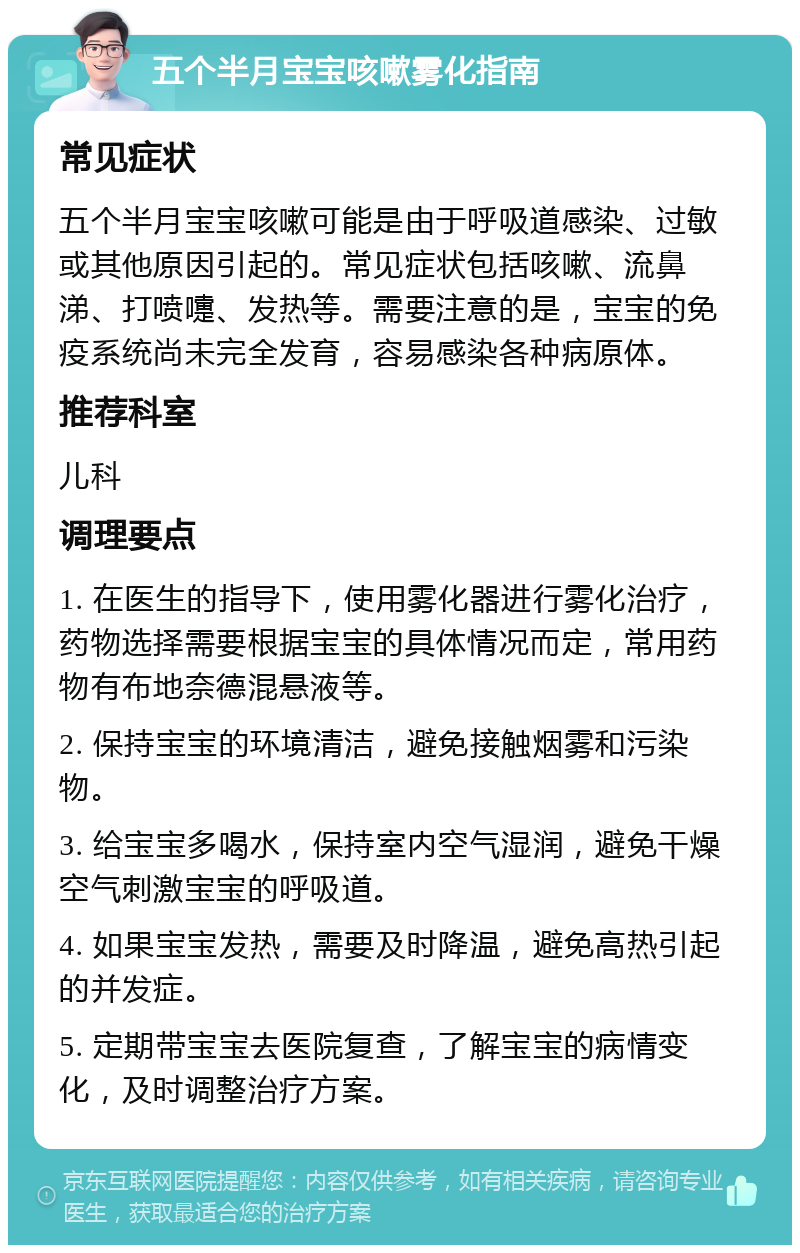 五个半月宝宝咳嗽雾化指南 常见症状 五个半月宝宝咳嗽可能是由于呼吸道感染、过敏或其他原因引起的。常见症状包括咳嗽、流鼻涕、打喷嚏、发热等。需要注意的是，宝宝的免疫系统尚未完全发育，容易感染各种病原体。 推荐科室 儿科 调理要点 1. 在医生的指导下，使用雾化器进行雾化治疗，药物选择需要根据宝宝的具体情况而定，常用药物有布地奈德混悬液等。 2. 保持宝宝的环境清洁，避免接触烟雾和污染物。 3. 给宝宝多喝水，保持室内空气湿润，避免干燥空气刺激宝宝的呼吸道。 4. 如果宝宝发热，需要及时降温，避免高热引起的并发症。 5. 定期带宝宝去医院复查，了解宝宝的病情变化，及时调整治疗方案。