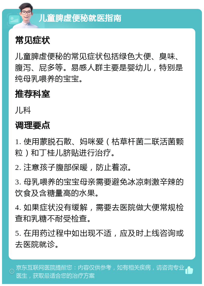 儿童脾虚便秘就医指南 常见症状 儿童脾虚便秘的常见症状包括绿色大便、臭味、腹泻、屁多等。易感人群主要是婴幼儿，特别是纯母乳喂养的宝宝。 推荐科室 儿科 调理要点 1. 使用蒙脱石散、妈咪爱（枯草杆菌二联活菌颗粒）和丁桂儿脐贴进行治疗。 2. 注意孩子腹部保暖，防止着凉。 3. 母乳喂养的宝宝母亲需要避免冰凉刺激辛辣的饮食及含糖量高的水果。 4. 如果症状没有缓解，需要去医院做大便常规检查和乳糖不耐受检查。 5. 在用药过程中如出现不适，应及时上线咨询或去医院就诊。