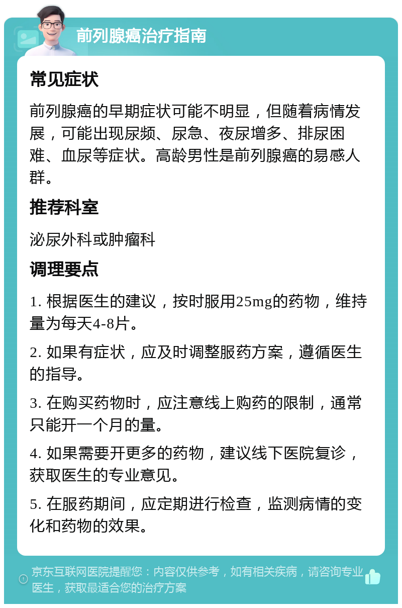 前列腺癌治疗指南 常见症状 前列腺癌的早期症状可能不明显，但随着病情发展，可能出现尿频、尿急、夜尿增多、排尿困难、血尿等症状。高龄男性是前列腺癌的易感人群。 推荐科室 泌尿外科或肿瘤科 调理要点 1. 根据医生的建议，按时服用25mg的药物，维持量为每天4-8片。 2. 如果有症状，应及时调整服药方案，遵循医生的指导。 3. 在购买药物时，应注意线上购药的限制，通常只能开一个月的量。 4. 如果需要开更多的药物，建议线下医院复诊，获取医生的专业意见。 5. 在服药期间，应定期进行检查，监测病情的变化和药物的效果。