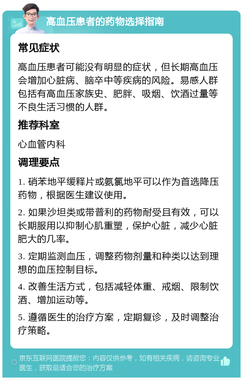 高血压患者的药物选择指南 常见症状 高血压患者可能没有明显的症状，但长期高血压会增加心脏病、脑卒中等疾病的风险。易感人群包括有高血压家族史、肥胖、吸烟、饮酒过量等不良生活习惯的人群。 推荐科室 心血管内科 调理要点 1. 硝苯地平缓释片或氨氯地平可以作为首选降压药物，根据医生建议使用。 2. 如果沙坦类或带普利的药物耐受且有效，可以长期服用以抑制心肌重塑，保护心脏，减少心脏肥大的几率。 3. 定期监测血压，调整药物剂量和种类以达到理想的血压控制目标。 4. 改善生活方式，包括减轻体重、戒烟、限制饮酒、增加运动等。 5. 遵循医生的治疗方案，定期复诊，及时调整治疗策略。