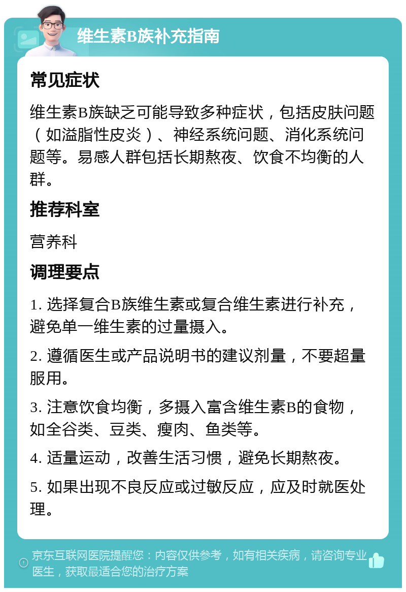 维生素B族补充指南 常见症状 维生素B族缺乏可能导致多种症状，包括皮肤问题（如溢脂性皮炎）、神经系统问题、消化系统问题等。易感人群包括长期熬夜、饮食不均衡的人群。 推荐科室 营养科 调理要点 1. 选择复合B族维生素或复合维生素进行补充，避免单一维生素的过量摄入。 2. 遵循医生或产品说明书的建议剂量，不要超量服用。 3. 注意饮食均衡，多摄入富含维生素B的食物，如全谷类、豆类、瘦肉、鱼类等。 4. 适量运动，改善生活习惯，避免长期熬夜。 5. 如果出现不良反应或过敏反应，应及时就医处理。