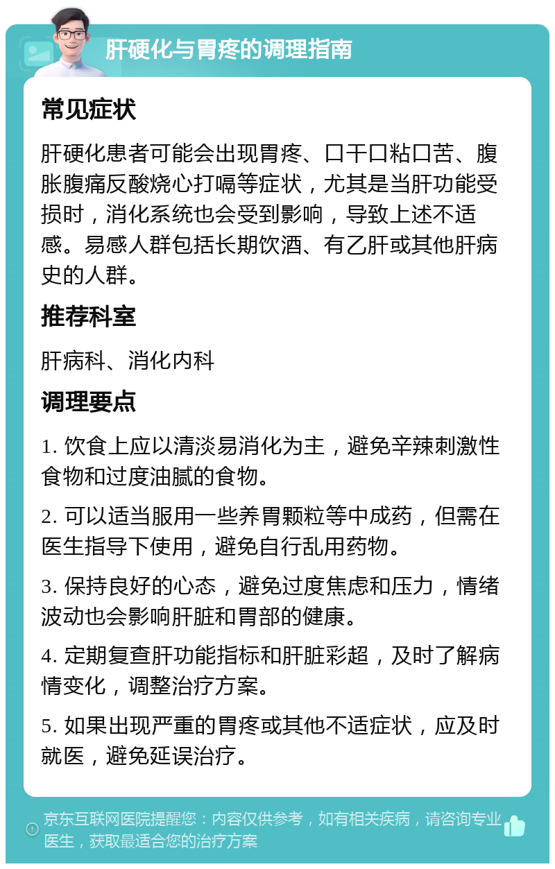 肝硬化与胃疼的调理指南 常见症状 肝硬化患者可能会出现胃疼、口干口粘口苦、腹胀腹痛反酸烧心打嗝等症状，尤其是当肝功能受损时，消化系统也会受到影响，导致上述不适感。易感人群包括长期饮酒、有乙肝或其他肝病史的人群。 推荐科室 肝病科、消化内科 调理要点 1. 饮食上应以清淡易消化为主，避免辛辣刺激性食物和过度油腻的食物。 2. 可以适当服用一些养胃颗粒等中成药，但需在医生指导下使用，避免自行乱用药物。 3. 保持良好的心态，避免过度焦虑和压力，情绪波动也会影响肝脏和胃部的健康。 4. 定期复查肝功能指标和肝脏彩超，及时了解病情变化，调整治疗方案。 5. 如果出现严重的胃疼或其他不适症状，应及时就医，避免延误治疗。