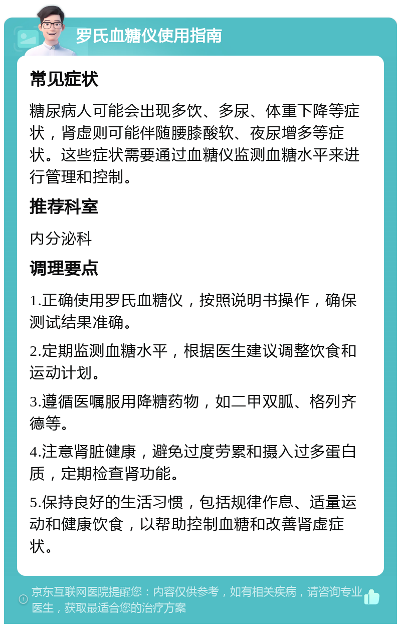 罗氏血糖仪使用指南 常见症状 糖尿病人可能会出现多饮、多尿、体重下降等症状，肾虚则可能伴随腰膝酸软、夜尿增多等症状。这些症状需要通过血糖仪监测血糖水平来进行管理和控制。 推荐科室 内分泌科 调理要点 1.正确使用罗氏血糖仪，按照说明书操作，确保测试结果准确。 2.定期监测血糖水平，根据医生建议调整饮食和运动计划。 3.遵循医嘱服用降糖药物，如二甲双胍、格列齐德等。 4.注意肾脏健康，避免过度劳累和摄入过多蛋白质，定期检查肾功能。 5.保持良好的生活习惯，包括规律作息、适量运动和健康饮食，以帮助控制血糖和改善肾虚症状。