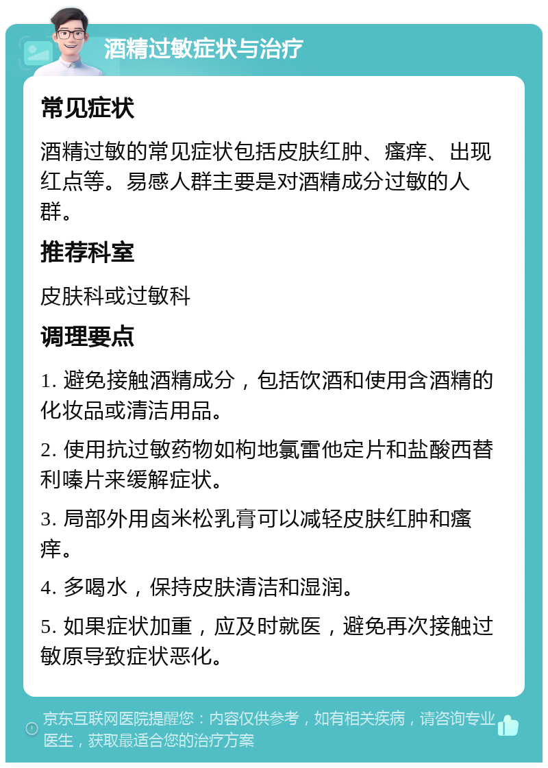 酒精过敏症状与治疗 常见症状 酒精过敏的常见症状包括皮肤红肿、瘙痒、出现红点等。易感人群主要是对酒精成分过敏的人群。 推荐科室 皮肤科或过敏科 调理要点 1. 避免接触酒精成分，包括饮酒和使用含酒精的化妆品或清洁用品。 2. 使用抗过敏药物如枸地氯雷他定片和盐酸西替利嗪片来缓解症状。 3. 局部外用卤米松乳膏可以减轻皮肤红肿和瘙痒。 4. 多喝水，保持皮肤清洁和湿润。 5. 如果症状加重，应及时就医，避免再次接触过敏原导致症状恶化。