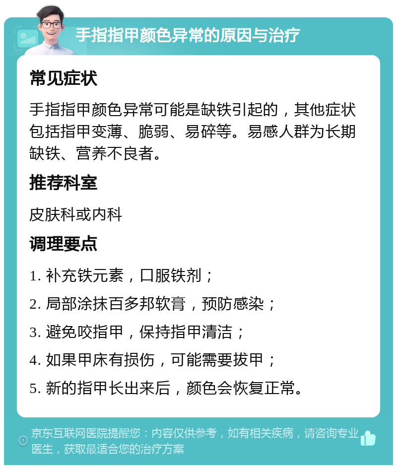 手指指甲颜色异常的原因与治疗 常见症状 手指指甲颜色异常可能是缺铁引起的，其他症状包括指甲变薄、脆弱、易碎等。易感人群为长期缺铁、营养不良者。 推荐科室 皮肤科或内科 调理要点 1. 补充铁元素，口服铁剂； 2. 局部涂抹百多邦软膏，预防感染； 3. 避免咬指甲，保持指甲清洁； 4. 如果甲床有损伤，可能需要拔甲； 5. 新的指甲长出来后，颜色会恢复正常。