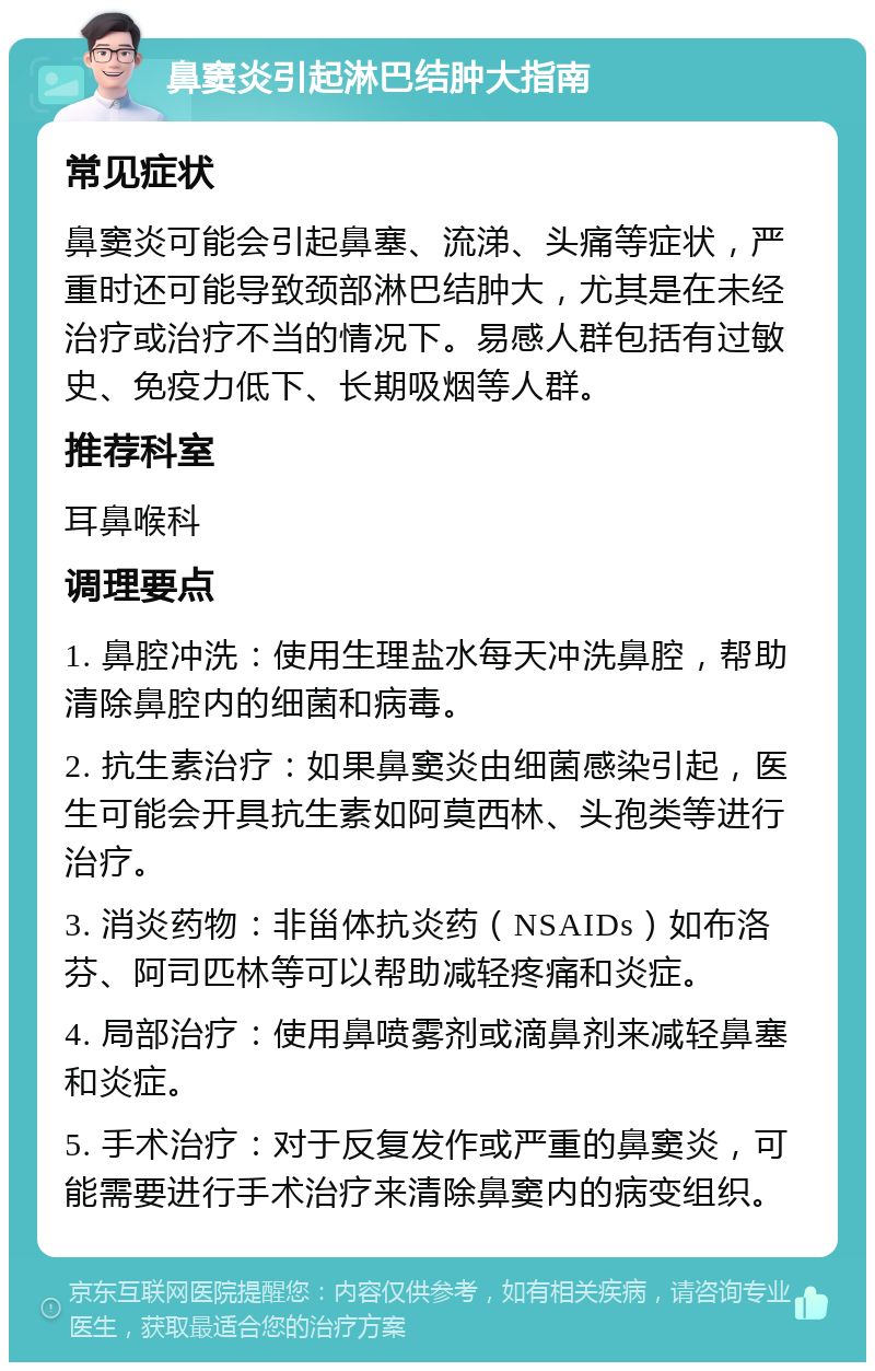 鼻窦炎引起淋巴结肿大指南 常见症状 鼻窦炎可能会引起鼻塞、流涕、头痛等症状，严重时还可能导致颈部淋巴结肿大，尤其是在未经治疗或治疗不当的情况下。易感人群包括有过敏史、免疫力低下、长期吸烟等人群。 推荐科室 耳鼻喉科 调理要点 1. 鼻腔冲洗：使用生理盐水每天冲洗鼻腔，帮助清除鼻腔内的细菌和病毒。 2. 抗生素治疗：如果鼻窦炎由细菌感染引起，医生可能会开具抗生素如阿莫西林、头孢类等进行治疗。 3. 消炎药物：非甾体抗炎药（NSAIDs）如布洛芬、阿司匹林等可以帮助减轻疼痛和炎症。 4. 局部治疗：使用鼻喷雾剂或滴鼻剂来减轻鼻塞和炎症。 5. 手术治疗：对于反复发作或严重的鼻窦炎，可能需要进行手术治疗来清除鼻窦内的病变组织。