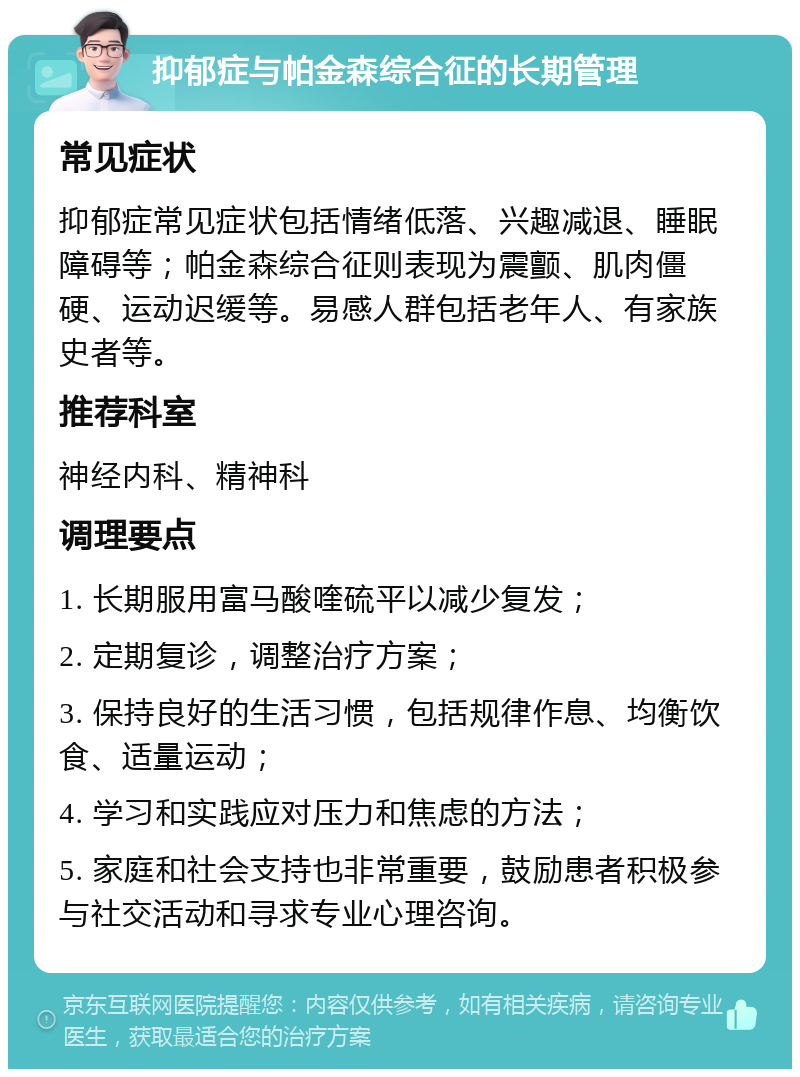 抑郁症与帕金森综合征的长期管理 常见症状 抑郁症常见症状包括情绪低落、兴趣减退、睡眠障碍等；帕金森综合征则表现为震颤、肌肉僵硬、运动迟缓等。易感人群包括老年人、有家族史者等。 推荐科室 神经内科、精神科 调理要点 1. 长期服用富马酸喹硫平以减少复发； 2. 定期复诊，调整治疗方案； 3. 保持良好的生活习惯，包括规律作息、均衡饮食、适量运动； 4. 学习和实践应对压力和焦虑的方法； 5. 家庭和社会支持也非常重要，鼓励患者积极参与社交活动和寻求专业心理咨询。