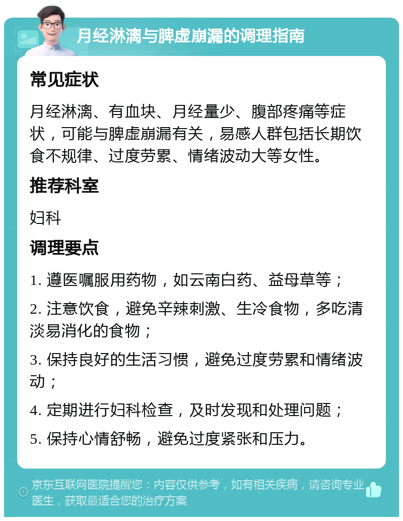 月经淋漓与脾虚崩漏的调理指南 常见症状 月经淋漓、有血块、月经量少、腹部疼痛等症状，可能与脾虚崩漏有关，易感人群包括长期饮食不规律、过度劳累、情绪波动大等女性。 推荐科室 妇科 调理要点 1. 遵医嘱服用药物，如云南白药、益母草等； 2. 注意饮食，避免辛辣刺激、生冷食物，多吃清淡易消化的食物； 3. 保持良好的生活习惯，避免过度劳累和情绪波动； 4. 定期进行妇科检查，及时发现和处理问题； 5. 保持心情舒畅，避免过度紧张和压力。