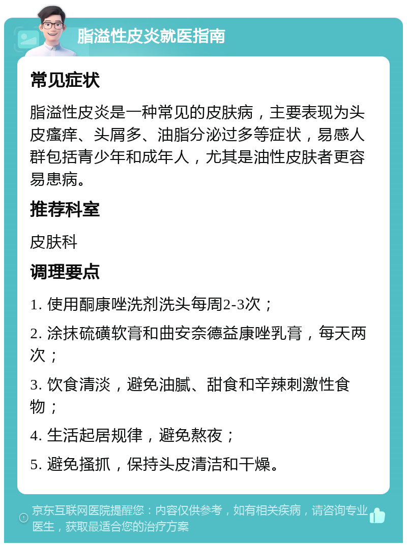 脂溢性皮炎就医指南 常见症状 脂溢性皮炎是一种常见的皮肤病，主要表现为头皮瘙痒、头屑多、油脂分泌过多等症状，易感人群包括青少年和成年人，尤其是油性皮肤者更容易患病。 推荐科室 皮肤科 调理要点 1. 使用酮康唑洗剂洗头每周2-3次； 2. 涂抹硫磺软膏和曲安奈德益康唑乳膏，每天两次； 3. 饮食清淡，避免油腻、甜食和辛辣刺激性食物； 4. 生活起居规律，避免熬夜； 5. 避免搔抓，保持头皮清洁和干燥。