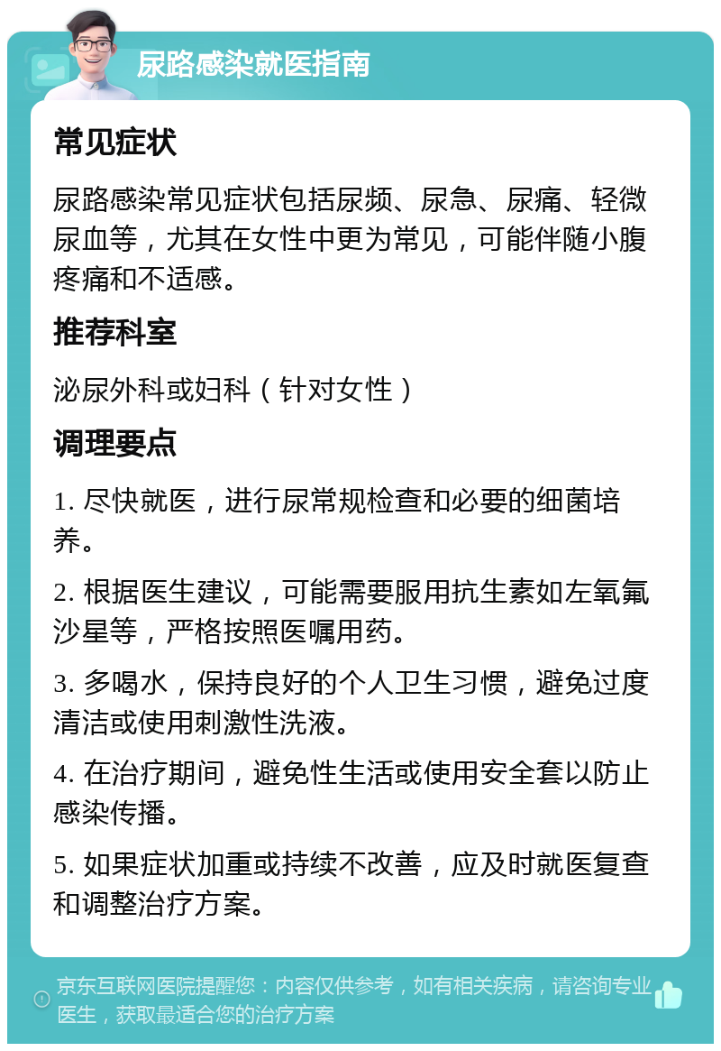 尿路感染就医指南 常见症状 尿路感染常见症状包括尿频、尿急、尿痛、轻微尿血等，尤其在女性中更为常见，可能伴随小腹疼痛和不适感。 推荐科室 泌尿外科或妇科（针对女性） 调理要点 1. 尽快就医，进行尿常规检查和必要的细菌培养。 2. 根据医生建议，可能需要服用抗生素如左氧氟沙星等，严格按照医嘱用药。 3. 多喝水，保持良好的个人卫生习惯，避免过度清洁或使用刺激性洗液。 4. 在治疗期间，避免性生活或使用安全套以防止感染传播。 5. 如果症状加重或持续不改善，应及时就医复查和调整治疗方案。