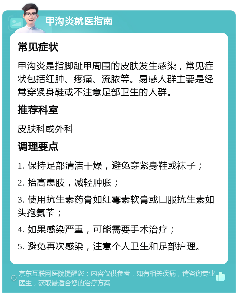 甲沟炎就医指南 常见症状 甲沟炎是指脚趾甲周围的皮肤发生感染，常见症状包括红肿、疼痛、流脓等。易感人群主要是经常穿紧身鞋或不注意足部卫生的人群。 推荐科室 皮肤科或外科 调理要点 1. 保持足部清洁干燥，避免穿紧身鞋或袜子； 2. 抬高患肢，减轻肿胀； 3. 使用抗生素药膏如红霉素软膏或口服抗生素如头孢氨苄； 4. 如果感染严重，可能需要手术治疗； 5. 避免再次感染，注意个人卫生和足部护理。